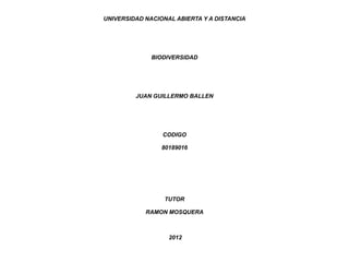 UNIVERSIDAD NACIONAL ABIERTA Y A DISTANCIA




              BIODIVERSIDAD




         JUAN GUILLERMO BALLEN




                 CODIGO

                 80189016




                  TUTOR

            RAMON MOSQUERA



                   2012
 