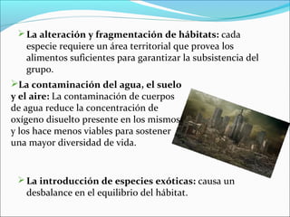 La alteración y fragmentación de hábitats: cada
especie requiere un área territorial que provea los
alimentos suficientes para garantizar la subsistencia del
grupo.
La introducción de especies exóticas: causa un
desbalance en el equilibrio del hábitat.
La contaminación del agua, el suelo
y el aire: La contaminación de cuerpos
de agua reduce la concentración de
oxígeno disuelto presente en los mismos
y los hace menos viables para sostener
una mayor diversidad de vida.
 