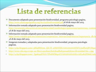  Documento adaptado para presentación biodiversidad, programa psicología pagina,
http://www.alianzageografica.org/leccionbiodiversidad.pdf el 18 de mayo del 2013.
 Información tomada adaptado para presentación biodiversidad pagina,
http://recursostic.educacion.es/secundaria/edad/1esobiologia/1quincena9/1quincena9_contenid
el 18 de mayo del 2013.
 Información tomada adaptado para presentación biodiversidad pagina,
http://www.conabio.gob.mx/institucion/cooperacion_internacional/doctos/importancia_db.ht
el 18 de mayo del 2013.
 Imágenes tomadas y adaptadas para presentación biodiversidad, programa psicología
paginas,
• http://3.bp.blogspot.com/-5RSaMWnm_QE/Tf_uHbIYERI/AAAAAAAAHWY/mdXwQPvYb9s/s
• http://www.rds.org.co/apc-aa-files/c4510ba117b263b4d81d53eeaad367ea/diversidad-bio_1.jpg
• http://4.bp.blogspot.com/_f3psk49ETGU/TPo8WMqrcCI/AAAAAAAAAE0/0ELaK1ZD66E/s160
 