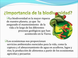 Los ecosistemas nos proporcionan
servicios ambientales esenciales para la vida, como la
captura y el almacenamiento de agua en acuíferos, lagos y
ríos; la producción de alimentos a partir de los ecosistemas
agrícolas y pecuarios
La biodiversidad es la mayor riqueza
de nuestro planeta, ya que ha
asegurado el mantenimiento de la
vida a lo largo de los diferentes
procesos geológicos que han
acontecido en la Tierra.
 