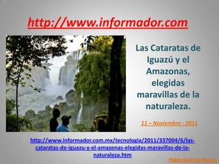 http://www.informador.com
                                       Las Cataratas de
                                          Iguazú y el
                                         Amazonas,
                                           elegidas
                                       maravillas de la
                                         naturaleza.
                                         11 – Noviembre - 2011

http://www.informador.com.mx/tecnologia/2011/337004/6/las-
  cataratas-de-iguazu-y-el-amazonas-elegidas-maravillas-de-la-
                         naturaleza.htm
                                                    Pablo Quintas Barros
 