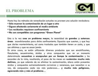 Hasta hoy los métodos de remediación actuales no proveen una solución verdadera:
• Sólo mueven la contaminación de un lugar a otro
• Siguen afectando seriamente al medio ambiente
• Los residuales requieren confinamiento
• No son compatibles con programas “Green Planet”
Esto a la vez crea un problema mayor, la necesidad de grandes y extensas
áreas acondicionadas para dicho confinamiento. Espacios que cuestan, y que hay
que darles mantenimiento, así como traslados que también tienen un costo, y que
son altísimos y que no cesan jamás.
En otros casos, se están utilizando diversos productos que son emulsificantes,
floculantes, secuestrantes, ácidos y otros compuestos que en un momento
determinado secuestran o encapsulan por un tiempo la contaminación y los
esconden de la vista, resultando, al paso de los meses en sustancias mucho más
dañinas, ya que además de no eliminar la contaminación, ahora están presentes
ácidos y compuestos extremadamente corrosivos y venenosos, que necesitan a su
vez, de compuestos cada vez más poderosos… y mucho más peligrosos,
agravando más y más el problema…
EL PROBLEMA
 