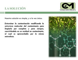 LA SOLUCIÓN
Nuestra solución es simple, y a la vez única:
Exterminar la contaminación modificando la
estructura molecular del contaminante para
limpiarlo por completo y para siempre,
convirtiéndolo en un residual no contaminante,
el cual es aprovechable por la misma
naturaleza.
 