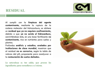 Al cumplir con la limpieza del agente
contaminante, mediante la ruptura de la
cadena molecular del hidrocarburo, se obtiene
un residual que ya no requiere confinamiento,
debido a que ya no existe el hidrocarburo,
convirtiéndose éste, en una base fertilizante no
contaminante, rica en nutrientes para suelos y
plantas.
Profundos análisis y estudios, avalados por
instituciones de clase mundial, muestran que
el residual no es corrosivo, según la tabla de
valores del pH, proponente para coadyuvar a
la restauración de suelos dañados.
La naturaleza es tan sabia, que provee los
ingredientes para remediarse a sí misma.
RESIDUAL
 