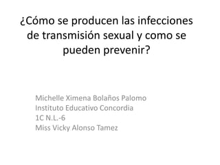 ¿Cómo se producen las infecciones
de transmisión sexual y como se
pueden prevenir?
Michelle Ximena Bolaños Palomo
Instituto Educativo Concordia
1C N.L.-6
Miss Vicky Alonso Tamez
 