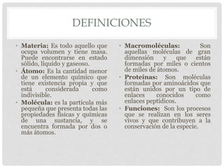 DEFINICIONES
• Materia: Es todo aquello que
ocupa volumen y tiene masa.
Puede encontrarse en estado
sólido, líquido y gaseoso.
• Átomo: Es la cantidad menor
de un elemento químico que
tiene existencia propia y que
está considerada como
indivisible.
• Molécula: es la partícula más
pequeña que presenta todas las
propiedades físicas y químicas
de una sustancia, y se
encuentra formada por dos o
más átomos.
• Macromoléculas: Son
aquellas moléculas de gran
dimensión y que están
formadas por miles o cientos
de miles de átomos.
• Proteínas: Son moléculas
formadas por aminoácidos que
están unidos por un tipo de
enlaces conocidos como
enlaces peptídicos.
• Funciones: Son los procesos
que se realizan en los seres
vivos y que contribuyen a la
conservación de la especie.
 