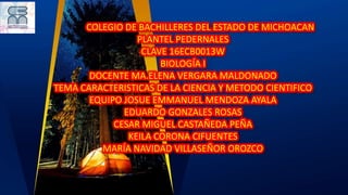 COLEGIO DE BACHILLERES DEL ESTADO DE MICHOACAN
PLANTEL PEDERNALES
CLAVE 16ECB0013W
BIOLOGÍA I
DOCENTE MA.ELENA VERGARA MALDONADO
TEMA CARACTERISTICAS DE LA CIENCIA Y METODO CIENTIFICO
EQUIPO JOSUE EMMANUEL MENDOZA AYALA
EDUARDO GONZALES ROSAS
CESAR MIGUEL CASTAÑEDA PEÑA
KEILA CORONA CIFUENTES
MARÍA NAVIDAD VILLASEÑOR OROZCO
 