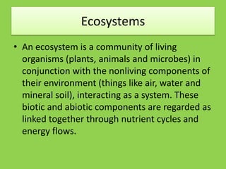 Ecosystems
• An ecosystem is a community of living
organisms (plants, animals and microbes) in
conjunction with the nonliving components of
their environment (things like air, water and
mineral soil), interacting as a system. These
biotic and abiotic components are regarded as
linked together through nutrient cycles and
energy flows.
 