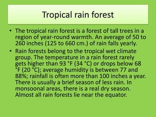 Tropical rain forest
• The tropical rain forest is a forest of tall trees in a
region of year-round warmth. An average of 50 to
260 inches (125 to 660 cm.) of rain falls yearly.
• Rain forests belong to the tropical wet climate
group. The temperature in a rain forest rarely
gets higher than 93 °F (34 °C) or drops below 68
°F (20 °C); average humidity is between 77 and
88%; rainfall is often more than 100 inches a year.
There is usually a brief season of less rain. In
monsoonal areas, there is a real dry season.
Almost all rain forests lie near the equator.
 