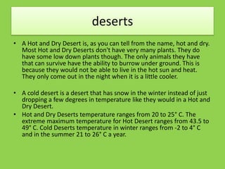 deserts
• A Hot and Dry Desert is, as you can tell from the name, hot and dry.
Most Hot and Dry Deserts don't have very many plants. They do
have some low down plants though. The only animals they have
that can survive have the ability to burrow under ground. This is
because they would not be able to live in the hot sun and heat.
They only come out in the night when it is a little cooler.
• A cold desert is a desert that has snow in the winter instead of just
dropping a few degrees in temperature like they would in a Hot and
Dry Desert.
• Hot and Dry Deserts temperature ranges from 20 to 25° C. The
extreme maximum temperature for Hot Desert ranges from 43.5 to
49° C. Cold Deserts temperature in winter ranges from -2 to 4° C
and in the summer 21 to 26° C a year.
 