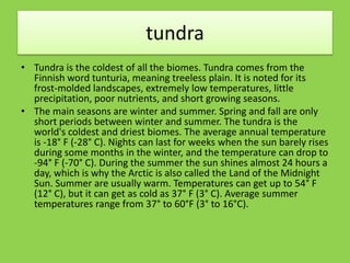 tundra
• Tundra is the coldest of all the biomes. Tundra comes from the
Finnish word tunturia, meaning treeless plain. It is noted for its
frost-molded landscapes, extremely low temperatures, little
precipitation, poor nutrients, and short growing seasons.
• The main seasons are winter and summer. Spring and fall are only
short periods between winter and summer. The tundra is the
world's coldest and driest biomes. The average annual temperature
is -18° F (-28° C). Nights can last for weeks when the sun barely rises
during some months in the winter, and the temperature can drop to
-94° F (-70° C). During the summer the sun shines almost 24 hours a
day, which is why the Arctic is also called the Land of the Midnight
Sun. Summer are usually warm. Temperatures can get up to 54° F
(12° C), but it can get as cold as 37° F (3° C). Average summer
temperatures range from 37° to 60°F (3° to 16°C).
 