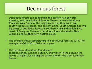 Deciduous forest
• Deciduous forests can be found in the eastern half of North
America, and the middle of Europe. There are many deciduous
forests in Asia. Some of the major areas that they are in are
southwest Russia, Japan, and eastern China. South America has two
big areas of deciduous forests in southern Chile and Middle East
coast of Paraguay. There are deciduous forests located in New
Zealand, and southeastern Australia also.
• The average annual temperature in a deciduous forest is 50° F. The
average rainfall is 30 to 60 inches a year.
• The deciduous forest has four distinct
seasons, spring, summer, autumn, and winter. In the autumn the
leaves change color. During the winter months the trees lose their
leaves.
 