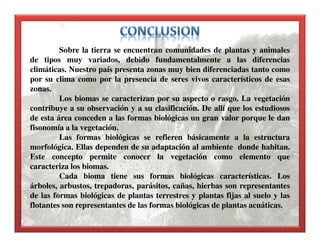 Sobre la tierra se encuentran comunidades de plantas y animales
de tipos muy variados, debido fundamentalmente a las diferencias
climáticas. Nuestro país presenta zonas muy bien diferenciadas tanto como
por su clima como por la presencia de seres vivos característicos de esas
zonas.
Los biomas se caracterizan por su aspecto o rasgo. La vegetación
contribuye a su observación y a su clasificación. De allí que los estudiosos
de esta área conceden a las formas biológicas un gran valor porque le dan
fisonomía a la vegetación.
Las formas biológicas se refieren básicamente a la estructura
morfológica. Ellas dependen de su adaptación al ambiente donde habitan.
Este concepto permite conocer la vegetación como elemento que
caracteriza los biomas.
Cada bioma tiene sus formas biológicas características. Los
árboles, arbustos, trepadoras, parásitos, cañas, hierbas son representantes
de las formas biológicas de plantas terrestres y plantas fijas al suelo y las
flotantes son representantes de las formas biológicas de plantas acuáticas.
 