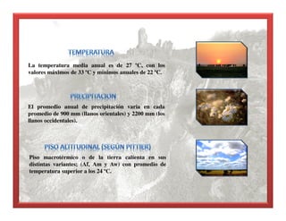 La temperatura media anual es de 27 ºC, con los
valores máximos de 33 ºC y mínimos anuales de 22 ºC.
El promedio anual de precipitación varia en cada
promedio de 900 mm (llanos orientales) y 2200 mm (los
llanos occidentales).
Piso macrotérmico o de la tierra calienta en sus
distintas variantes; (Af, Am y Aw) con promedio de
temperatura superior a los 24 ºC.
 