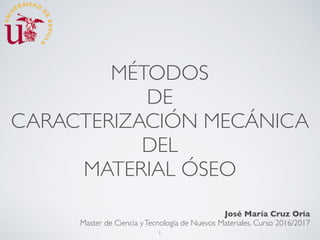 MÉTODOS
DE
CARACTERIZACIÓN MECÁNICA
DEL
MATERIAL ÓSEO
José María Cruz Oria
Master de Ciencia yTecnología de Nuevos Materiales. Curso 2016/2017
1
 