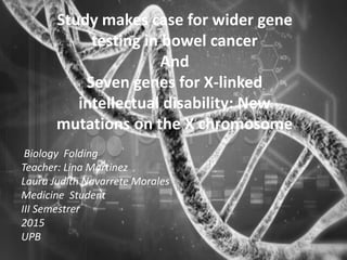 Study makes case for wider gene
testing in bowel cancer
And
Seven genes for X-linked
intellectual disability: New
mutations on the X chromosome
Biology Folding
Teacher: Lina Martinez
Laura Judith Navarrete Morales
Medicine Student
III Semestrer
2015
UPB
 