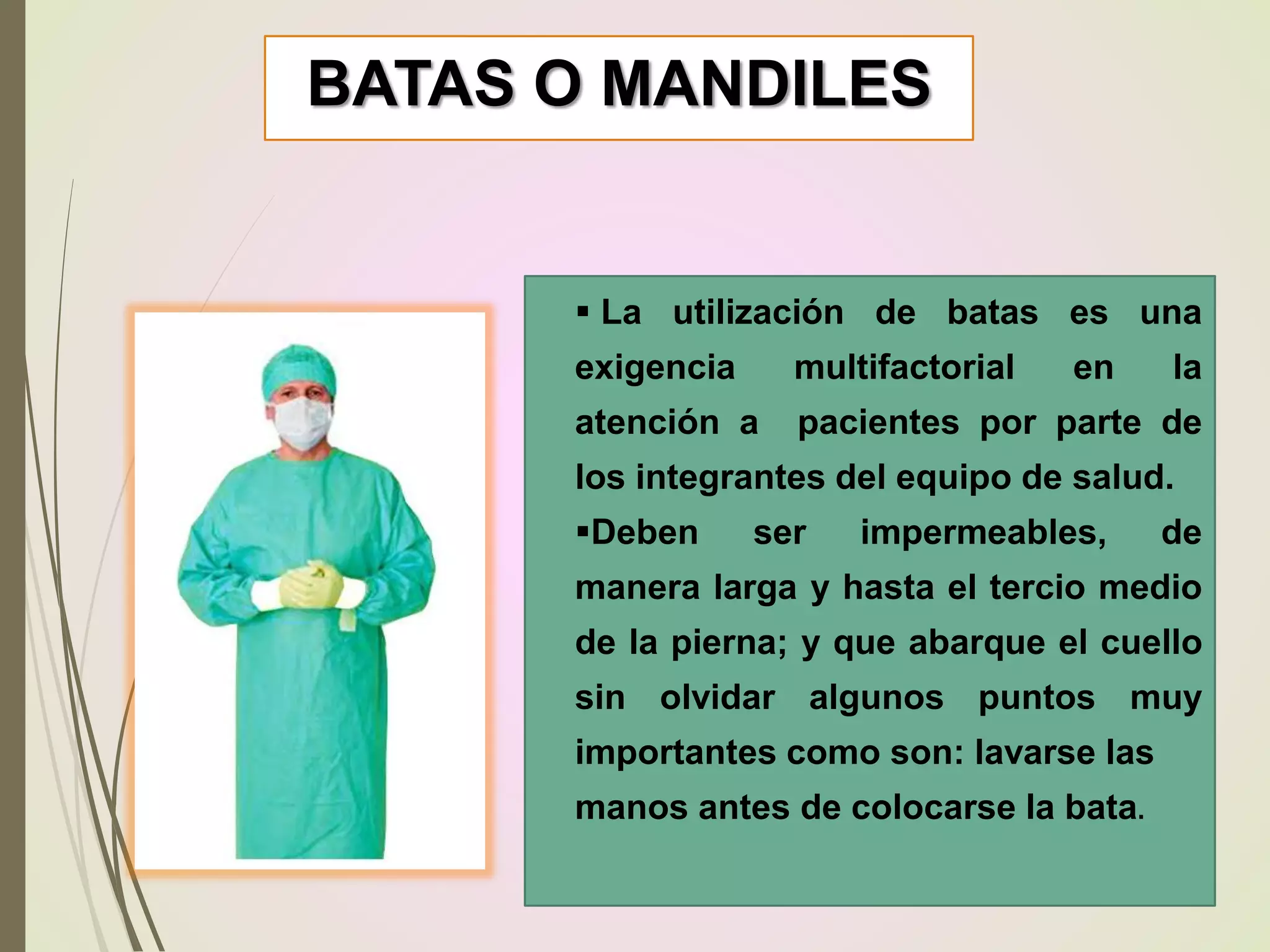 BATAS O MANDILES
 La utilización de batas es una
exigencia multifactorial en la
atención a pacientes por parte de
los integrantes del equipo de salud.
Deben ser impermeables, de
manera larga y hasta el tercio medio
de la pierna; y que abarque el cuello
sin olvidar algunos puntos muy
importantes como son: lavarse las
manos antes de colocarse la bata.
 