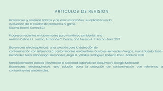 ARTICULOS DE REVISION
Biosensores y sistemas ópticos y de visión avanzados: su aplicación en la
evaluación de la calidad de productos IV gama
Diezma Belén1, Correa EC1
Progresos recientes en biosensores para monitoreo ambiental: una
revisión Celine I. L. Justino, Armando C. Duarte, and Teresa A. P. Rocha-Sant 2017
Biosensores electroquímicos: una solución para la detección de
contaminación con referencia a contaminantes ambientales Gustavo Hernandez-Vargas, Juan Eduardo Sosa-
Hernández, Sara Saldarriaga-Hernandez, Angel M. Villalba-Rodríguez, Roberto Parra-Saldivar 2018
Nanobiosensores ópticos | Revista de la Sociedad Española de Bioquímia y Biología Molecular
Biosensores electroquímicos: una solución para la detección de contaminación con referencia a
contaminantes ambientales.
 
