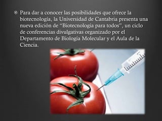 Para dar a conocer las posibilidades que ofrece la
biotecnología, la Universidad de Cantabria presenta una
nueva edición de “Biotecnología para todos”, un ciclo
de conferencias divulgativas organizado por el
Departamento de Biología Molecular y el Aula de la
Ciencia.

 
