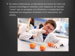 En estas conferencias, se abordarán los temas de cómo los
avances tecnológicos intentan crear máquinas de tamaño
“nano” que se acerquen a la eficiencia y complejidad las
máquinas las máquinas existentes en la naturaleza: las
células.

 