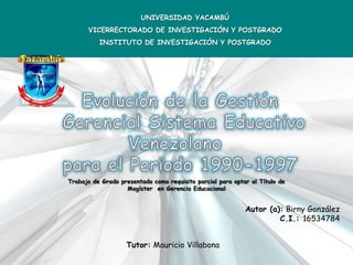 UNIVERSIDAD YACAMBÚ
      VICERRECTORADO DE INVESTIGACIÓN Y POSTGRADO
          INSTITUTO DE INVESTIGACIÓN Y POSTGRADO




Trabajo de Grado presentado como requisito parcial para optar al Título de
                   Magíster en Gerencia Educacional


                                                            Autor (a): Birny González
                                                                     C.I.: 16534784


                   Tutor: Mauricio Villabona
 