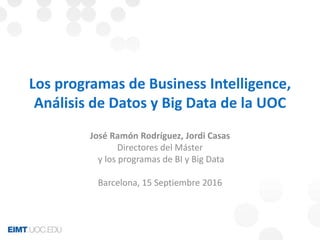 Los programas de Business Intelligence,
Análisis de Datos y Big Data de la UOC
José Ramón Rodríguez, Jordi Casas
Directores del Máster
y los programas de BI y Big Data
Barcelona, 15 Septiembre 2016
 