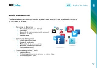 Redes Sociales 8
12
Gestión de Redes sociales
Trasladar la identidad de la marca en las redes sociales, afianzando así la presencia de marca
y mejorando su alcance.
 Marketing de Contenido
 Creación de historias para el target.
 Storytelling.
 Desarrollo de matrices de contenido quincenal.
 Presencia en Blogs.
 Clipping digital.
 Community Management
 Diseño gráfico para redes.
 Posteo de contenidos.
 Moderación de las conversaciones.
 Monitoreo cualitativo y cuantitativo.
 Reportes estadísticos.
 Gestión de Reputación Online
 Gestión de crisis.
 Análisis de posicionamiento de marca en entorno digital.
 Gabinete de prensa online.
 