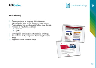 Email Marketing 9
13
eMail Marketing
 Aprovechamiento de bases de datos existentes y
especializadas para envíos de correos electrónicos.
 Personalización de newsletters periódicos para clientes.
 Reportes de resultados por envío:
 Aperturas
 Clicks
 Rebotes
 Estrategia de campañas de activación vía emailings.
 Desarrollo de CMS para gestión de envíos y bases de
datos.
 Segmentación de Bases de Datos.
 