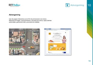 Advergaming 10
14
Uso de juegos interactivos con el fin de promocionar una marca.
Refuerza la imagen, reconocimiento y recuerdo de marca; capta clientes
potenciales, generando bdd y promueve la viralidad.
Advergaming
 