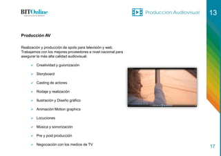 Producción Audiovisual 13
17
Producción AV
Realización y producción de spots para televisión y web.
Trabajamos con los mejores proveedores a nivel nacional para
asegurar la más alta calidad audiovisual.
 Creatividad y guionización
 Storyboard
 Casting de actores
 Rodaje y realización
 Ilustración y Diseño gráfico
 Animación Motion graphics
 Locuciones
 Música y sonorización
 Pre y post producción
 Negociación con los medios de TV
 