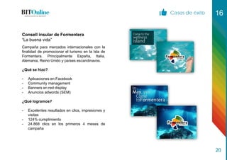 Casos de éxito 16
20
Campaña para mercados internacionales con la
finalidad de promocionar el turismo en la Isla de
Formentera. Principalmente España, Italia,
Alemania, Reino Unido y países escandinavos.
¿Qué se hizo?
- Aplicaciones en Facebook
- Community management
- Banners en red display
- Anuncios adwords (SEM)
¿Qué logramos?
- Excelentes resultados en clics, impresiones y
visitas
- 124% cumplimiento
- 24.868 clics en los primeros 4 meses de
campaña
Consell insular de Formentera
“La buena vida”
 