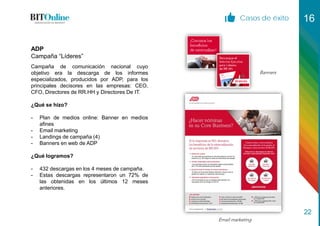 Casos de éxito 16
22
Campaña de comunicación nacional cuyo
objetivo era la descarga de los informes
especializados, producidos por ADP, para los
principales decisores en las empresas: CEO,
CFO, Directores de RR.HH y Directores De IT.
¿Qué se hizo?
- Plan de medios online: Banner en medios
afines
- Email marketing
- Landings de campaña (4)
- Banners en web de ADP
¿Qué logramos?
- 432 descargas en los 4 meses de campaña.
- Estas descargas representaron un 72% de
las obtenidas en los últimos 12 meses
anteriores.
ADP
Campaña “Líderes”
Banners
Email marketing
 
