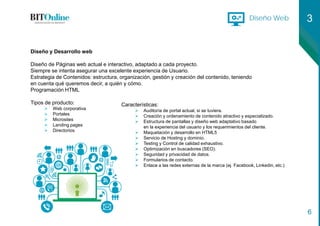 Diseño Web 3
6
Diseño y Desarrollo web
Diseño de Páginas web actual e interactivo, adaptado a cada proyecto.
Siempre se intenta asegurar una excelente experiencia de Usuario.
Estrategia de Contenidos: estructura, organización, gestión y creación del contenido, teniendo
en cuenta qué queremos decir, a quién y cómo.
Programación HTML
Tipos de producto:
 Web corporativa
 Portales
 Microsites
 Landing pages
 Directorios
Características:
 Auditoría de portal actual, si se tuviera.
 Creación y ordenamiento de contenido atractivo y especializado.
 Estructura de pantallas y diseño web adaptativo basado
en la experiencia del usuario y los requerimientos del cliente.
 Maquetación y desarrollo en HTML5
 Servicio de Hosting y dominio.
 Testing y Control de calidad exhaustivo.
 Optimización en buscadores (SEO).
 Seguridad y privacidad de datos.
 Formularios de contacto.
 Enlace a las redes externas de la marca (ej. Facebook, Linkedin, etc.)
 
