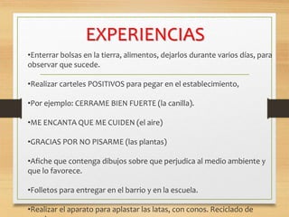 EXPERIENCIAS
•Enterrar bolsas en la tierra, alimentos, dejarlos durante varios días, para
observar que sucede.
•Realizar carteles POSITIVOS para pegar en el establecimiento,
•Por ejemplo: CERRAME BIEN FUERTE (la canilla).
•ME ENCANTA QUE ME CUIDEN (el aire)
•GRACIAS POR NO PISARME (las plantas)
•Afiche que contenga dibujos sobre que perjudica al medio ambiente y
que lo favorece.
•Folletos para entregar en el barrio y en la escuela.
•Realizar el aparato para aplastar las latas, con conos. Reciclado de
 
