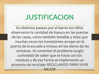 JUSTIFICACION
En distintos paseos por el barrio los niños
observaron la cantidad de basura en las puertas
de las casas, como también botellas y latas que
muchas veces los transeúntes arrojan en la
puerta de la escuela e incluso en los aleros de las
ventanas. Al comentar el problema surgió
curiosidad de saber que se hacia con los
residuos y de esa forma se implemento un
proyecto de reciclaje: RECICLANDO PARA VIVIR
MEJOR
 