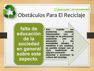 Obstáculos Para El Reciclaje
• Aún cuando los
problemas sociales
relacionados con el
reciclaje no se solucionan
solamente con la
educación y las
sociedades tienden a
resistirse a los cambios,
es posible romper con el
ciclo tradicional de
adquirir-consumir-
desechar y promover la
cultura del reciclaje.
falta de
educación
de la
sociedad
en general
sobre este
aspecto.
 