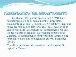 En el año 1945, por un decreto Ley N° 9484, el
departamento recibe su actual nombre: Cordillera.
Finalmente en el año 1973, por Ley N° 426 tuvo lugar una
nueva reorganización territorial en el país, ocasión en la
que se consolida la estructura del departamento con sus
límites y distritos actuales. La ciudad más poblada es
Caacupé. El departamento comprende una superficie de
4948 km² y tiene una población de 282.981 habitantes
(2012).
Cordillera es el tercer departamento del Paraguay. Su
capital es Caacupé.
 