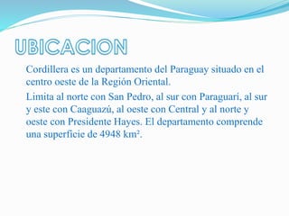 Cordillera es un departamento del Paraguay situado en el
centro oeste de la Región Oriental.
Limita al norte con San Pedro, al sur con Paraguarí, al sur
y este con Caaguazú, al oeste con Central y al norte y
oeste con Presidente Hayes. El departamento comprende
una superficie de 4948 km².
 