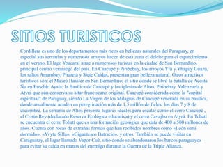 Cordillera es uno de los departamentos más ricos en bellezas naturales del Paraguay, en
especial sus serranías y numerosos arroyos hacen de esta zona el deleite para el esparcimiento
en el verano. El lago Ypacaraí atrae a numerosos turistas en la ciudad de San Bernardino,
principal centro veraniego del país. En Caacupé y Piribebuy, los arroyos Ytú y Yhaguy Guazú,
los saltos Amambay, Piraretá y Siete Caídas, presentan gran belleza natural. Otros atractivos
turísticos son: el Museo Hassler en San Bernardino; el sitio donde se libró la batalla de Acosta
Ñu en Eusebio Ayala; la Basílica de Caacupé y las iglesias de Altos, Piribebuy, Valenzuela y
Atyrá que aún conserva su altar franciscano original. Caacupé considerada como la "capital
espiritual" de Paraguay, siendo La Virgen de los Milagros de Caacupé venerada en su basílica,
donde anualmente acuden en peregrinación más de 1,5 millón de fieles, los días 7 y 8 de
diciembre. La serranía de Altos presenta lugares ideales para escalar como el cerro Caacupé ,
el Cristo Rey (declarado Reserva Ecológica educativa) y el cerro Cavajhu en Atyrá. En Tobatí
se encuentra el cerro Tobatí que es una formación geológica que data de 400 a 500 millones de
años. Cuenta con rocas de extrañas formas que han recibidos nombres como «León semi
dormido», «Yvytu Silla», «Gigantesco Batracio», y otros. También se puede visitar en
Caraguatay, el lugar llamado Vapor Cué, sitio donde se abandonaron los barcos paraguayos
para evitar su caída en manos del enemigo durante la Guerra de la Triple Alianza.
 