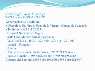 Gobernación de Cordillera:
• Dirección: Dr. Pino c/ Pozo de la Virgen - Ciudad de Caacupé.
• Teléfono: +595 511 242351
Hospital Nacional de Itagua:
Ruta Gral. Marcial Samaniego Km 6.
Tel.: (02943) 21 450/3 - 321 460 - 321 616 - 321 603
Itauguá – Paraguay
Hoteles:
Hotel y Restaurante Punta Prima, (595 982) 170.476
Finca el Gaucho , (595 516)252.588 / (595 981)976.123
Cabañas del Santoro, (595 516) 294.070, (595 516) 281.997
 