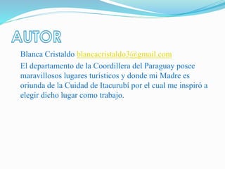 Blanca Cristaldo blancacristaldo3@gmail.com
El departamento de la Coordillera del Paraguay posee
maravillosos lugares turísticos y donde mi Madre es
oriunda de la Cuidad de Itacurubí por el cual me inspiró a
elegir dicho lugar como trabajo.
 