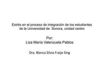Estrés en el proceso de integración de los estudiantes de la Universidad de  Sonora, unidad centro Por:Liza María Valenzuela Pablos Dra. Blanca Silvia Fraijo Sing 