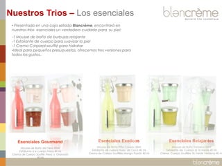 • Presentado en una caja sellada Blancrème, encontrará en nuestros tríos esenciales un verdadero cuidado para su piel: 
-1 Mousse de baño de burbujas relajante 
-1 Exfoliante de cuerpo para suavizar la piel 
-1 Crema Corporal soufflé para hidratar 
•Ideal para pequeños presupuestos, ofrecemos tres versiones para todos los gustos.. 
Esenciales Gourmand Mousse de Baño de Fresa 50ml Exfoliante d e cuerpo Fresa 40 ml Crema de Cuerpo Soufflé Fresa y Granada 40 ml 
Esenciales Exoticos Mousse de Baño Piña Colada 50ml Exfoliante de cuerpo Nuez de Coco 40 ml Crema de Cuerpo Soufflée Mango Pasión 40 ml 
Esenciales Relajantes Mousse de Baño Verbena 50ml Exfoliante de Cuerpo al Té Verde 40 ml Crema Cuerpo Soufflée Té Verde Verbena 40 ml 
Nuestros Trios – Los esenciales  