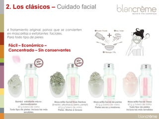 2. Los clásicos – Cuidado facial

4 Tratamiento original, polvos que se convierten
en mascarillas o exfoliantes faciales.
Para todo tipo de pieles

Fácil – Económico –
Concentrado – Sin conservantes

Bambú esfoliante microdermoabrasión
60 g Salero de vidrio
Todo tipo de pieles incluso las más
sensibles.

Mascarilla facial finas hierbas
(Eneldo, albahaca, berro, perejil)
60 g g Salero de vidrio
Pieles Mixtas à Grasas

Mascarilla facial de perlas
60 g g Salero de vidrio
Pieles secas y maduras.

Mascarilla facial fresa
60 g g Salero de vidrio
Todo tipo de pieles
incluso las más sensibles

 