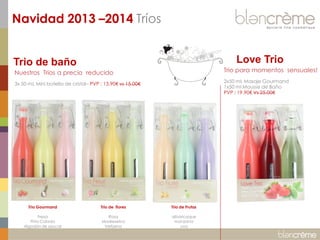 Navidad 2013 –2014 Tríos
Love Trio

Trio de baño

Trio para momentos sensuales!

Nuestros Trios a precio reducido

2x50 mL Masaje Gourmand
1x50 ml Mousse de Baño
PVP : 19.90€ Vs 25.00€

3x 50 mL Mini botella de cristal– PVP : 13.90€ vs 15.00€

Trio Gourmand

Trio de flores

Trio de Frutas

Fresa
Piña Colada
Algodón de azucar

Rosa
Madreselva
Verbena

albaricoque
manzana
uva

 