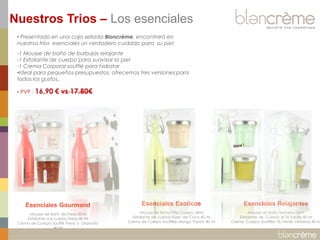 Nuestros Trios – Los esenciales
• Presentado en una caja sellada Blancrème, encontrará en
nuestros tríos esenciales un verdadero cuidado para su piel:
-1 Mousse de baño de burbujas relajante
-1 Exfoliante de cuerpo para suavizar la piel
-1 Crema Corporal soufflé para hidratar
•Ideal para pequeños presupuestos, ofrecemos tres versiones para
todos los gustos..
• PVP :

16,90 € vs 17.80€

Esenciales Gourmand

Esenciales Exoticos

Esenciales Relajantes

Mousse de Baño de Fresa 50ml
Exfoliante d e cuerpo Fresa 40 ml
Crema de Cuerpo Soufflé Fresa y Granada
40 ml

Mousse de Baño Piña Colada 50ml
Exfoliante de cuerpo Nuez de Coco 40 ml
Crema de Cuerpo Soufflée Mango Pasión 40 ml

Mousse de Baño Verbena 50ml
Exfoliante de Cuerpo al Té Verde 40 ml
Crema Cuerpo Soufflée Té Verde Verbena 40 ml

 