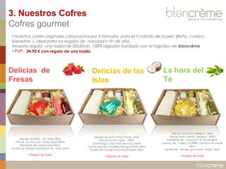 3. Nuestros Cofres
Cofres gourmet
• Nuestras cofres originales compuestos por 5 fórmulas para el Cuidado de la piel. (Baño, cuerpo,
bienestar..), ideal para los regalos de navidad o fin de año.
•Nuestro regalo: una toalla de 50x30cm, 100% algodón bordado con el logotipo de blancréme
• PVP: 34,90 € con regalo de una toalla

Delicias de
Fresas

Mousse de Baño de Fresa 50ml
Gel de Ducha a los Frutos Rojos180ml
Exfoliante de cuerpo fresa 40ml
Aceite de masaje Gourmand de Fresa 50ml
+ Regalo de toalla

Delicias de las
Islas

La hora del
Té

Mousse de baño Piña Colada 50ml
Gel de Ducha Lagon 180ml
Gommage Corps Noix de Coco 40ml
Crema deCorps Soufflée Mango Pasión 40ml
Aceite de masaje Gourmand Mojito 50ml

Mousse de baño Verbena 50ml
Gel de baño Menta Verbena 180ml
Exfoliante de cuerpo al T´é Verde 40ml
Crema de Cuerpo Soufflée Verbena Té Verde
40ml
Aceite de masaje gourmand Mojito 50ml

+ Regalo de toalla

+ Regalo de toalla

 