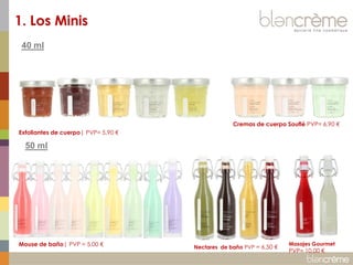 1. Los Minis
40 ml

Cremas de cuerpo Souflé PVP= 6.90 €
Exfoliantes de cuerpo| PVP= 5.90 €

50 ml

Mouse de baño| PVP = 5.00 €

Nectares de baño PVP = 6,50 €

Masajes Gourmet

PVP= 10.00 €

 