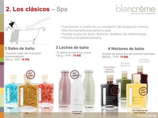 2. Los clásicos – Spa
• Transforma tu baño en un momento de relajación intensa
• Efectos beneficiosos para tu piel
• Puede usarse en Spas, Bañeras, Bañeras de hidromasaje..
• Practica la balneoterapia.

3 Sales de baño

3 Leches de baño

Nuestras sales del mar para
remineralizarte
250 g – PVP: 14.90€

Te dejan la piel muy suave
160 g – PVP : 14.90€

4 Néctares de baño
A base de extractos de plantas naturales
200 mL – PVP: 19.00€
Arándano

Té Verde

Chocolate y
Naranja
Relakante

Lagon

Fresa
Oro

Arándano

Anti-oxidante

Detoxificnte

Té Verde
La leche de
Cleopatra

Oro-Hoja de vid
Anti-oxidante

 