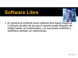 Software Libre
 En general se entiende como software libre aquel programa
o conjunto de ellos de los que el usuario puede disponer del
código fuente, sin restricciones, y el cual puede modificar y
redistribuir también sin restricciones.
Blas Castillo
 